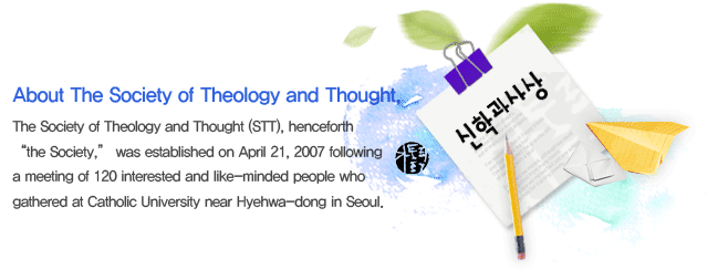 The Society of Theology and Thought (STT), henceforth “the Society,” was established on April 21, 2007 following a meeting of 120 interested and like-minded people who gathered at Catholic University near Hyehwa-dong in Seoul. 