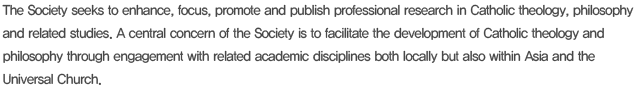 The Society seeks to enhance, focus, promote and publish professional research in Catholic theology, philosophy and related studies. A central concern of the Society is to facilitate the development of Catholic theology and philosophy through engagement with related academic disciplines both locally but also within Asia and the Universal Church. 