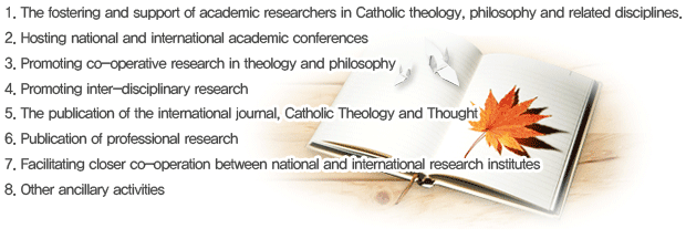 1.The fostering and support of academic researchers in Catholic theology, philosophy and related disciplines. 2. Hosting national and international academic conferences 3. Promoting co-operative research in theology and philosophy, 4. Promoting inter-disciplinary research 5. The publication of the international journal, Catholic Theology and Thought 6.Publication of professional research 7.Facilitating closer co-operation between national and international research institutes 8.Other ancillary activities