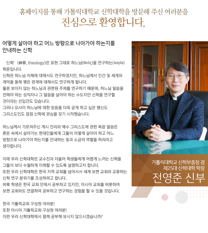 홈페이지를 통해 가톨릭대학교 신학대학을 방문해 주신 여러분을 진심으로 환영합니다.
어떻게 살아야 하고 어느 방향으로 나아가야 하는지를 안내하는 신학

‘신학’(神學, theology)은 표현 그대로 하느님(θεός)을 연구하는(λογία) 학문입니다.
신학은 하느님 자체에 대해서도 연구하겠지만, 하느님께서 인간 및 세계와 계약을 통해 맺은 관계에 대해서도 연구하게 됩니다.
물론 보이지 않는 하느님과 관련된 주제를 연구하기 때문에, 하느님 말씀을 전해야 하는 성직자나 그 말씀을 살아야 하는 수도자만 신학을 연구할 것이라는 선입견도 있습니다.
그러나 요사이 하느님에 대한 믿음을 더욱 굳게 하고 싶은 평신도 그리스도인도 점점 신학에 관심을 갖기 시작했습니다.

하느님께서 가르쳐주신 계시 진리와 예수 그리스도에 관한 복음 말씀은 혼돈 속에서 살아가는 현대인들에게 그들이 어떻게 살아야 하고 어느 방향으로 나아가야 하는지를 안내하는 빛과 소금의 역할을 하리라고 생각합니다.

이에 우리 신학대학은 교수진과 더불어 학생들에게 어렵게 느끼는 신학을 그들이 보다 수월하게 이해할 수 있도록 설명하고자 합니다.
또한 우리 신학대학은 한국 지역 교회를 넘어서서 세계 보편 교회와 교류하는 신학 연구 분위기를 조성하려고 합니다.
비록 학생은 한국 교회 안에서 공부하고 있지만, 아시아 교회를 비롯하여 보편 교회와도 연결하여 공부하고 연구하는 경험을 할 수 있을 것입니다.

한국 가톨릭교회 구성원 여러분!
또한 아시아 가톨릭교회 구성원 여러분!
이런 우리 신학대학에게 함께 공부해 보시지 않으시겠습니까?

가톨릭대학교 신학부총장 겸
제25대 신학대학 학장
전영준 신부